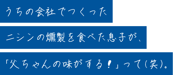 うちの会社でつくったニシンの燻製を食べた息子が、「父ちゃんの味がする！」って（笑）