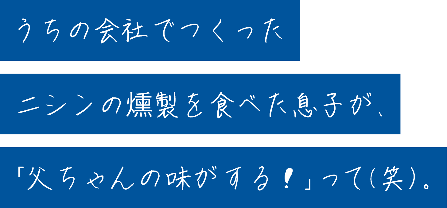 うちの会社でつくったニシンの燻製を食べた息子が、「父ちゃんの味がする！」って（笑）