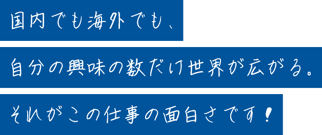 国内でも海外でも、自分の興味の数だけ世界が広がる。それがこの仕事の面白さです！