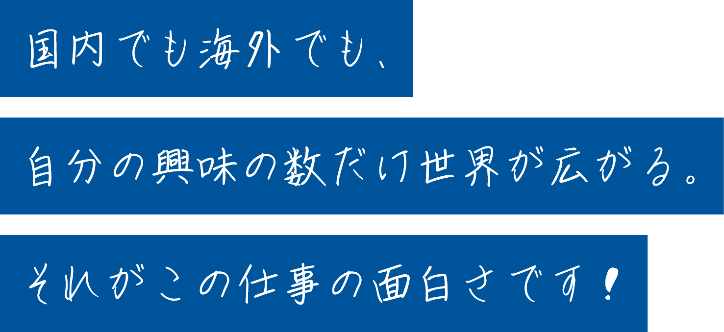 国内でも海外でも、自分の興味の数だけ世界が広がる。それがこの仕事の面白さです！