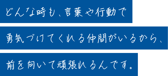 どんな時も、言葉や行動で勇気づけてくれる仲間がいるから、前を向いて頑張れるんです。