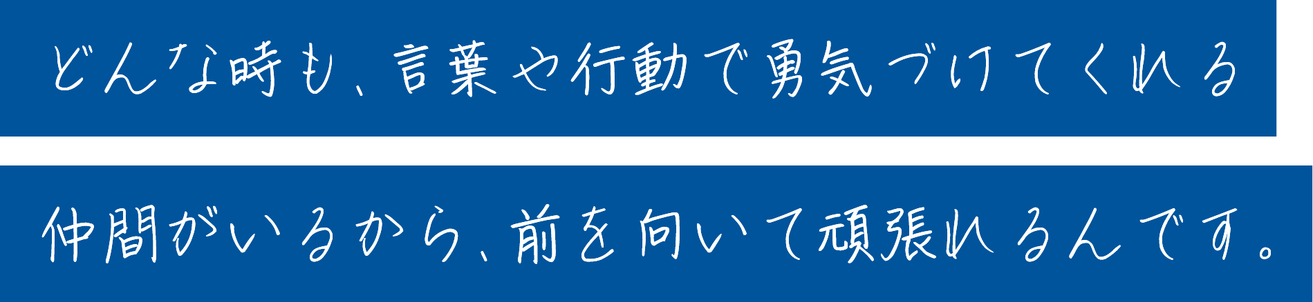 どんな時も、言葉や行動で勇気づけてくれる仲間がいるから、前を向いて頑張れるんです。